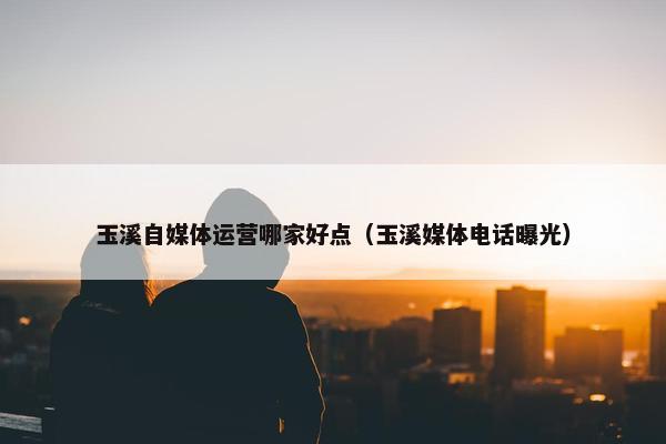 玉溪自媒体运营哪家好点（玉溪媒体电话曝光）