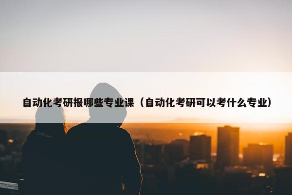 自动化考研报哪些专业课（自动化考研可以考什么专业）