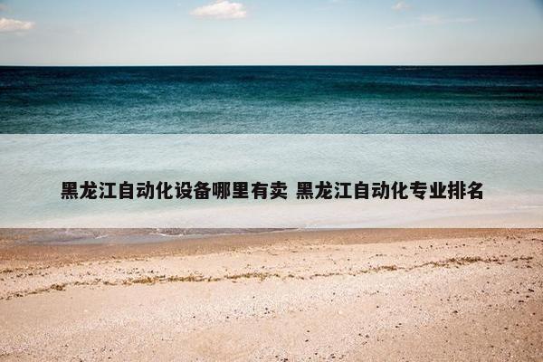 黑龙江自动化设备哪里有卖 黑龙江自动化专业排名