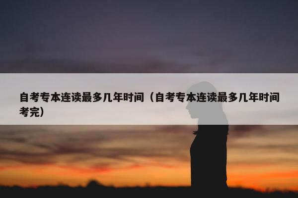 自考专本连读最多几年时间（自考专本连读最多几年时间考完）