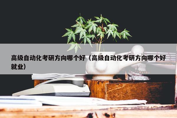 高级自动化考研方向哪个好（高级自动化考研方向哪个好就业）