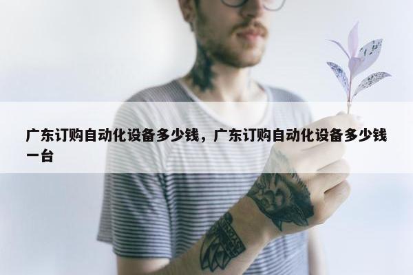 广东订购自动化设备多少钱，广东订购自动化设备多少钱一台