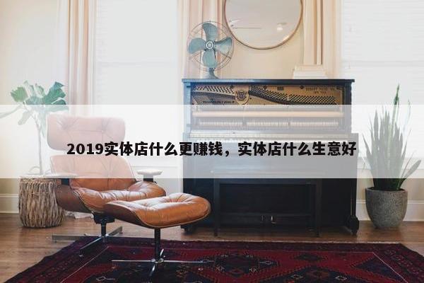 2019实体店什么更赚钱，实体店什么生意好