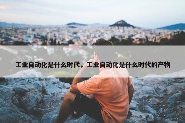 工业自动化是什么时代，工业自动化是什么时代的产物