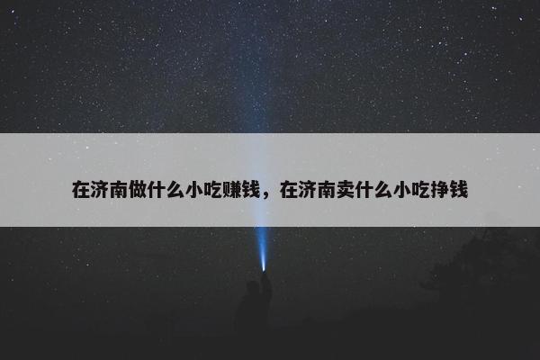 在济南做什么小吃赚钱，在济南卖什么小吃挣钱