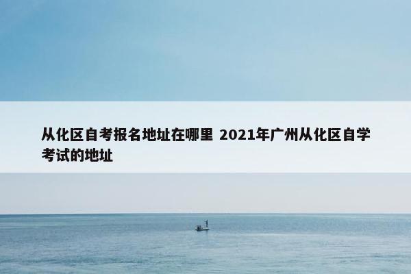 从化区自考报名地址在哪里 2021年广州从化区自学考试的地址