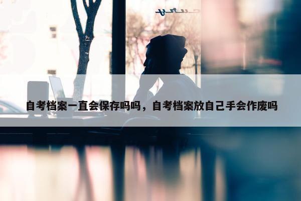 自考档案一直会保存吗吗，自考档案放自己手会作废吗