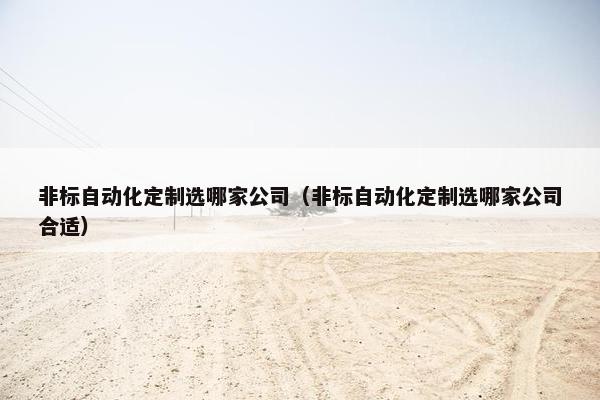 非标自动化定制选哪家公司（非标自动化定制选哪家公司合适）