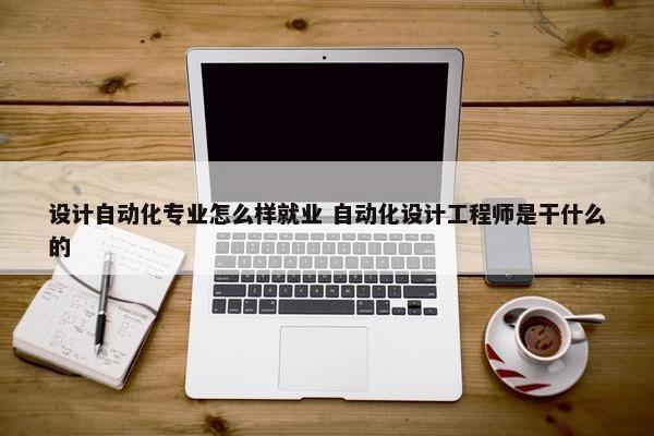 设计自动化专业怎么样就业 自动化设计工程师是干什么的