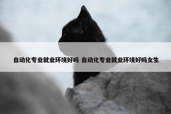 自动化专业就业环境好吗 自动化专业就业环境好吗女生