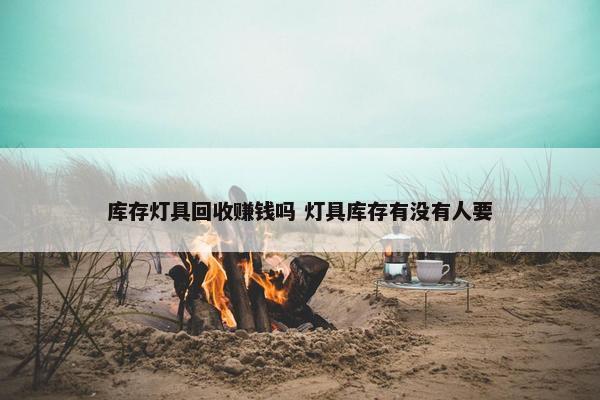 库存灯具回收赚钱吗 灯具库存有没有人要