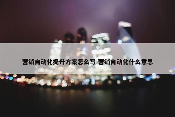 营销自动化提升方案怎么写 营销自动化什么意思