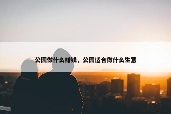 公园做什么赚钱，公园适合做什么生意