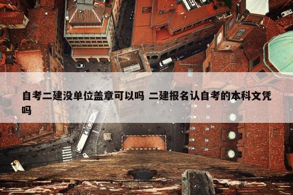 自考二建没单位盖章可以吗 二建报名认自考的本科文凭吗