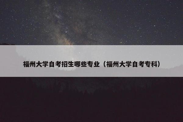 福州大学自考招生哪些专业（福州大学自考专科）