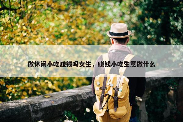 做休闲小吃赚钱吗女生，赚钱小吃生意做什么