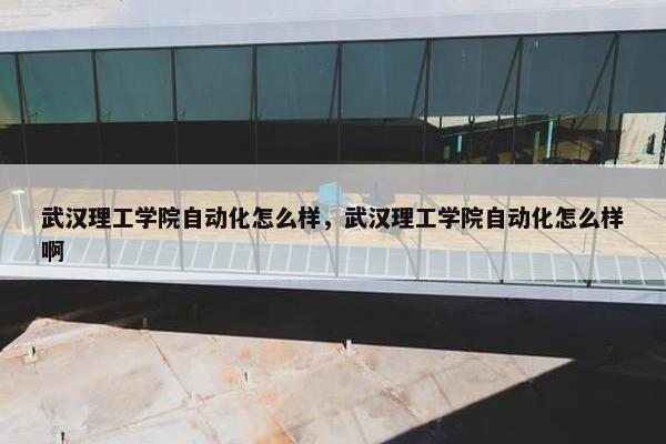 武汉理工学院自动化怎么样，武汉理工学院自动化怎么样啊