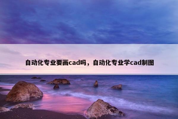 自动化专业要画cad吗，自动化专业学cad制图