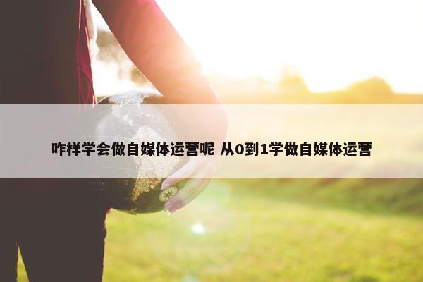 咋样学会做自媒体运营呢 从0到1学做自媒体运营