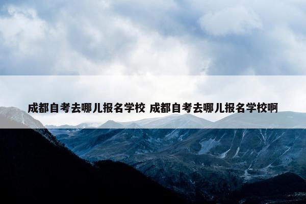 成都自考去哪儿报名学校 成都自考去哪儿报名学校啊