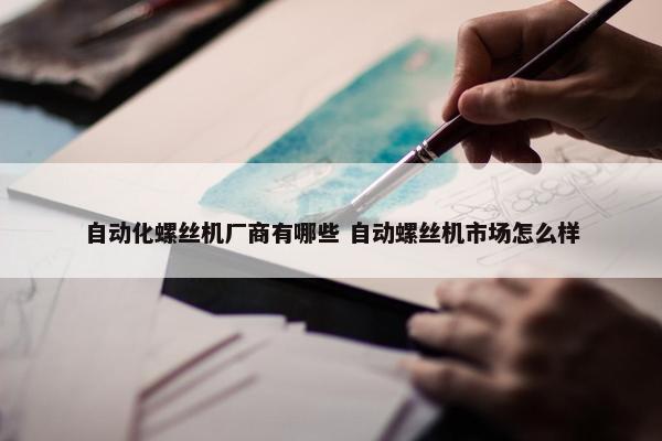 自动化螺丝机厂商有哪些 自动螺丝机市场怎么样