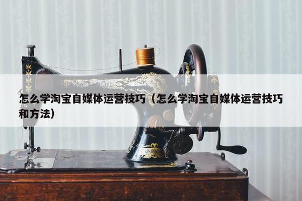 怎么学淘宝自媒体运营技巧（怎么学淘宝自媒体运营技巧和方法）