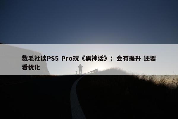 数毛社谈PS5 Pro玩《黑神话》：会有提升 还要看优化