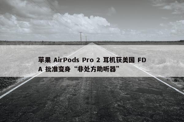 苹果 AirPods Pro 2 耳机获美国 FDA 批准变身“非处方助听器”