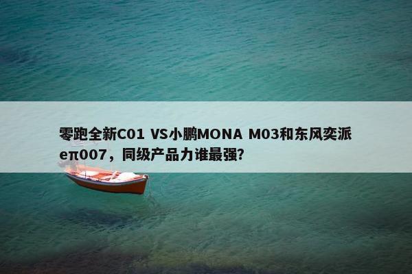 零跑全新C01 VS小鹏MONA M03和东风奕派eπ007，同级产品力谁最强？