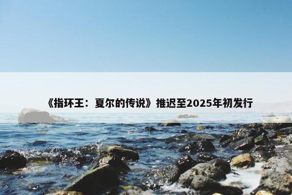 《指环王：夏尔的传说》推迟至2025年初发行