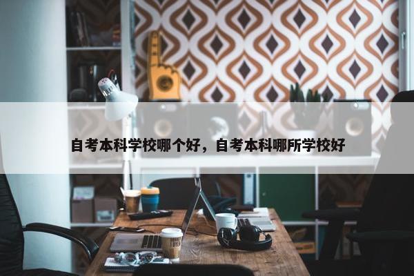 自考本科学校哪个好，自考本科哪所学校好