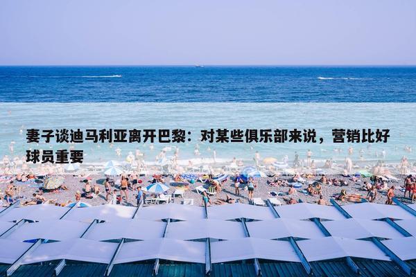 妻子谈迪马利亚离开巴黎：对某些俱乐部来说，营销比好球员重要