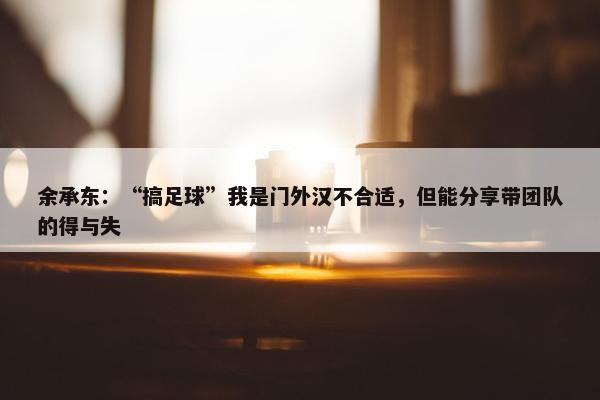 余承东：“搞足球”我是门外汉不合适，但能分享带团队的得与失