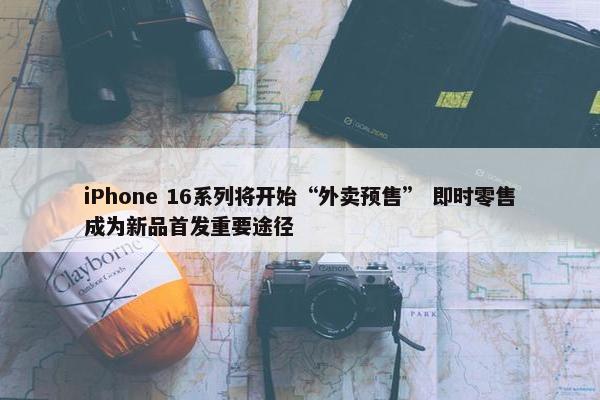 iPhone 16系列将开始“外卖预售” 即时零售成为新品首发重要途径