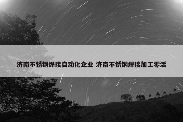 济南不锈钢焊接自动化企业 济南不锈钢焊接加工零活