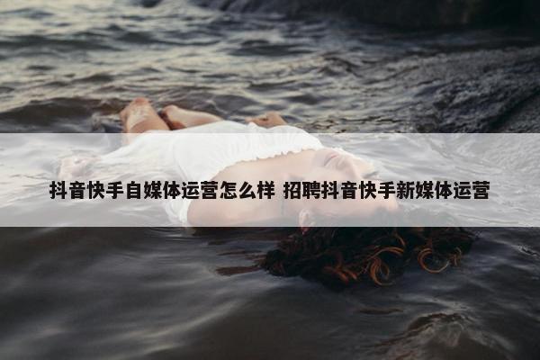 抖音快手自媒体运营怎么样 招聘抖音快手新媒体运营