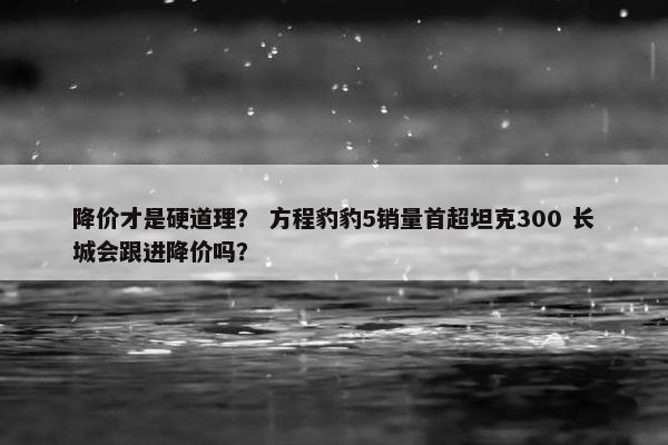 降价才是硬道理？ 方程豹豹5销量首超坦克300 长城会跟进降价吗？