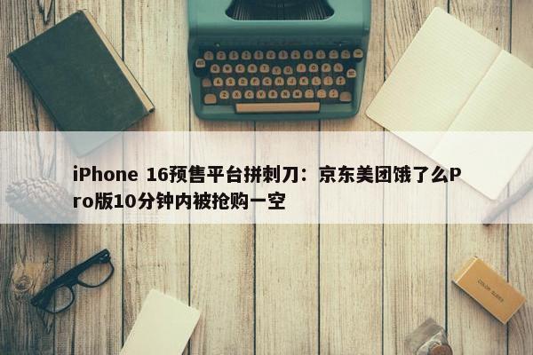 iPhone 16预售平台拼刺刀：京东美团饿了么Pro版10分钟内被抢购一空