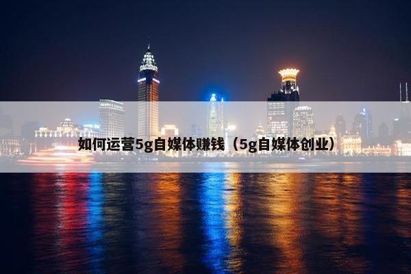 如何运营5g自媒体赚钱（5g自媒体创业）