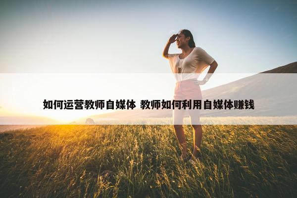 如何运营教师自媒体 教师如何利用自媒体赚钱