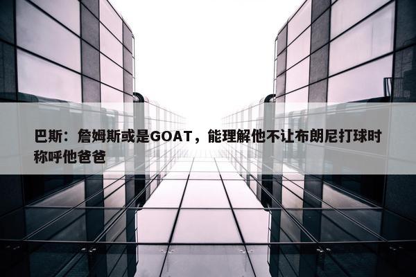 巴斯：詹姆斯或是GOAT，能理解他不让布朗尼打球时称呼他爸爸