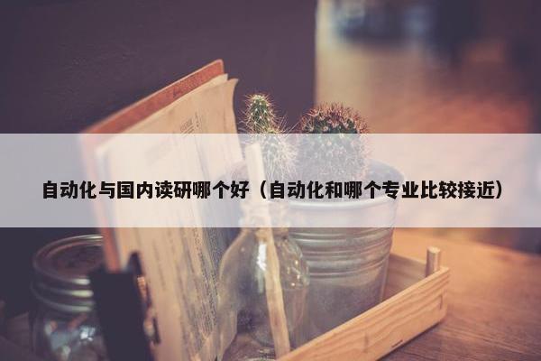 自动化与国内读研哪个好（自动化和哪个专业比较接近）