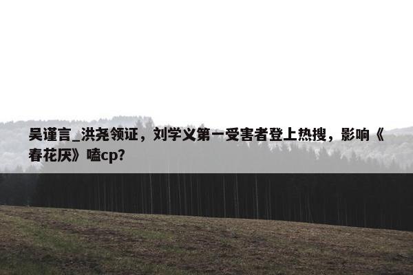 吴谨言_洪尧领证，刘学义第一受害者登上热搜，影响《春花厌》嗑cp？