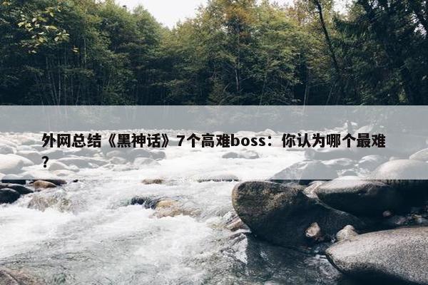 外网总结《黑神话》7个高难boss：你认为哪个最难？