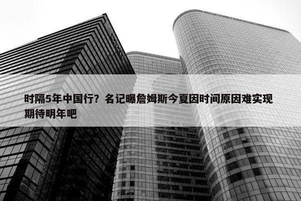 时隔5年中国行？名记曝詹姆斯今夏因时间原因难实现 期待明年吧