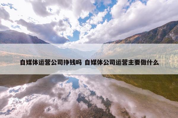 自媒体运营公司挣钱吗 自媒体公司运营主要做什么