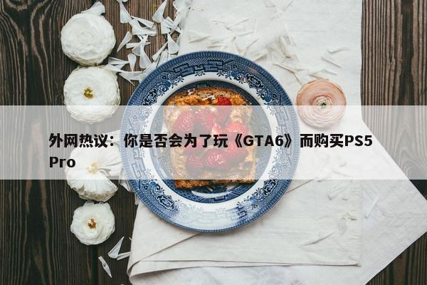 外网热议：你是否会为了玩《GTA6》而购买PS5 Pro