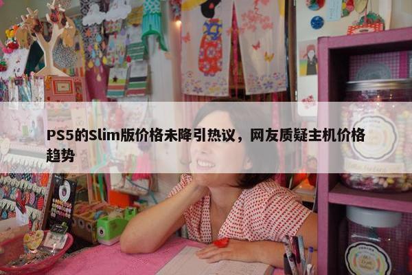 PS5的Slim版价格未降引热议，网友质疑主机价格趋势