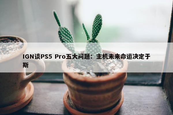 IGN谈PS5 Pro五大问题：主机未来命运决定于斯