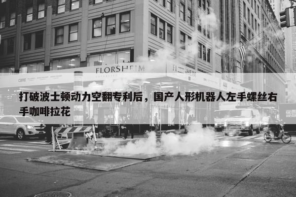 打破波士顿动力空翻专利后，国产人形机器人左手螺丝右手咖啡拉花